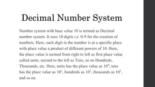 Number system with base value 10 is termed as Decimal
number system. It uses 10 digits i.e. 0-9 for the creation of
numbers. Here, each digit in the number is at a specific place
with place value a product of different powers of 10. Here,
the place value is termed from right to left as first place value
called units, second to the left as Tens, so on Hundreds,
Thousands, etc. Here, units has the place value as 100, tens
has the place value as 101, hundreds as 102, thousands as 103,
and so on.
Decimal Number System
 