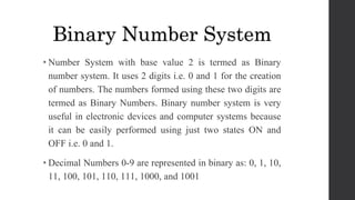 • Number System with base value 2 is termed as Binary
number system. It uses 2 digits i.e. 0 and 1 for the creation
of numbers. The numbers formed using these two digits are
termed as Binary Numbers. Binary number system is very
useful in electronic devices and computer systems because
it can be easily performed using just two states ON and
OFF i.e. 0 and 1.
• Decimal Numbers 0-9 are represented in binary as: 0, 1, 10,
11, 100, 101, 110, 111, 1000, and 1001
Binary Number System
 