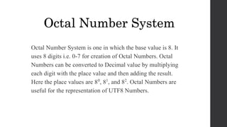 Octal Number System is one in which the base value is 8. It
uses 8 digits i.e. 0-7 for creation of Octal Numbers. Octal
Numbers can be converted to Decimal value by multiplying
each digit with the place value and then adding the result.
Here the place values are 80, 81, and 82. Octal Numbers are
useful for the representation of UTF8 Numbers.
Octal Number System
 