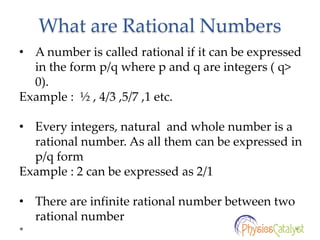 What are Rational Numbers
• A number is called rational if it can be expressed
in the form p/q where p and q are integers ( q>
0).
Example : ½ , 4/3 ,5/7 ,1 etc.
• Every integers, natural and whole number is a
rational number. As all them can be expressed in
p/q form
Example : 2 can be expressed as 2/1
• There are infinite rational number between two
rational number