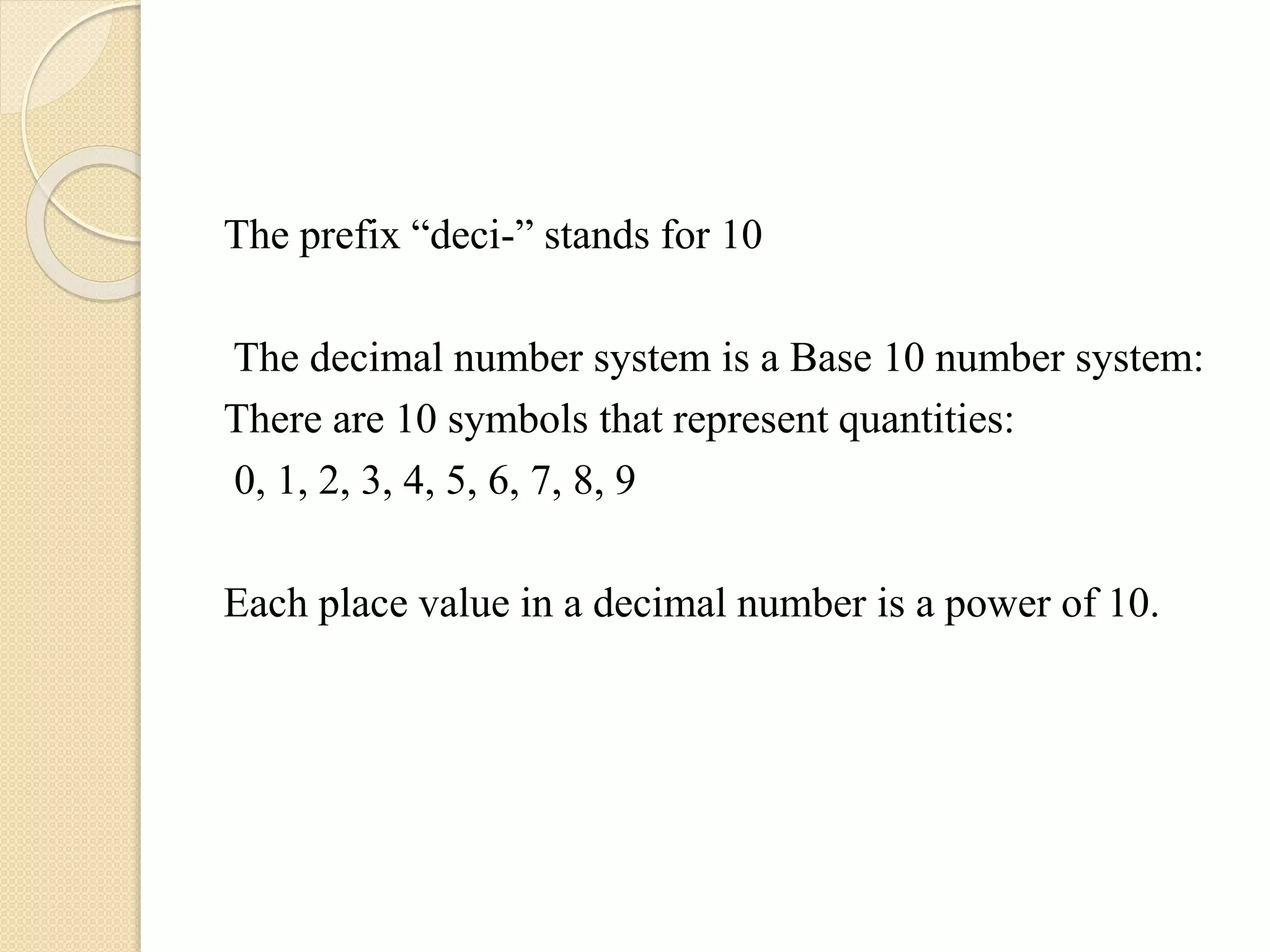 The prefix “deci-” stands for 10
The decimal number system is a Base 10 number system:
There are 10 symbols that represent quantities:
0, 1, 2, 3, 4, 5, 6, 7, 8, 9
Each place value in a decimal number is a power of 10.
 