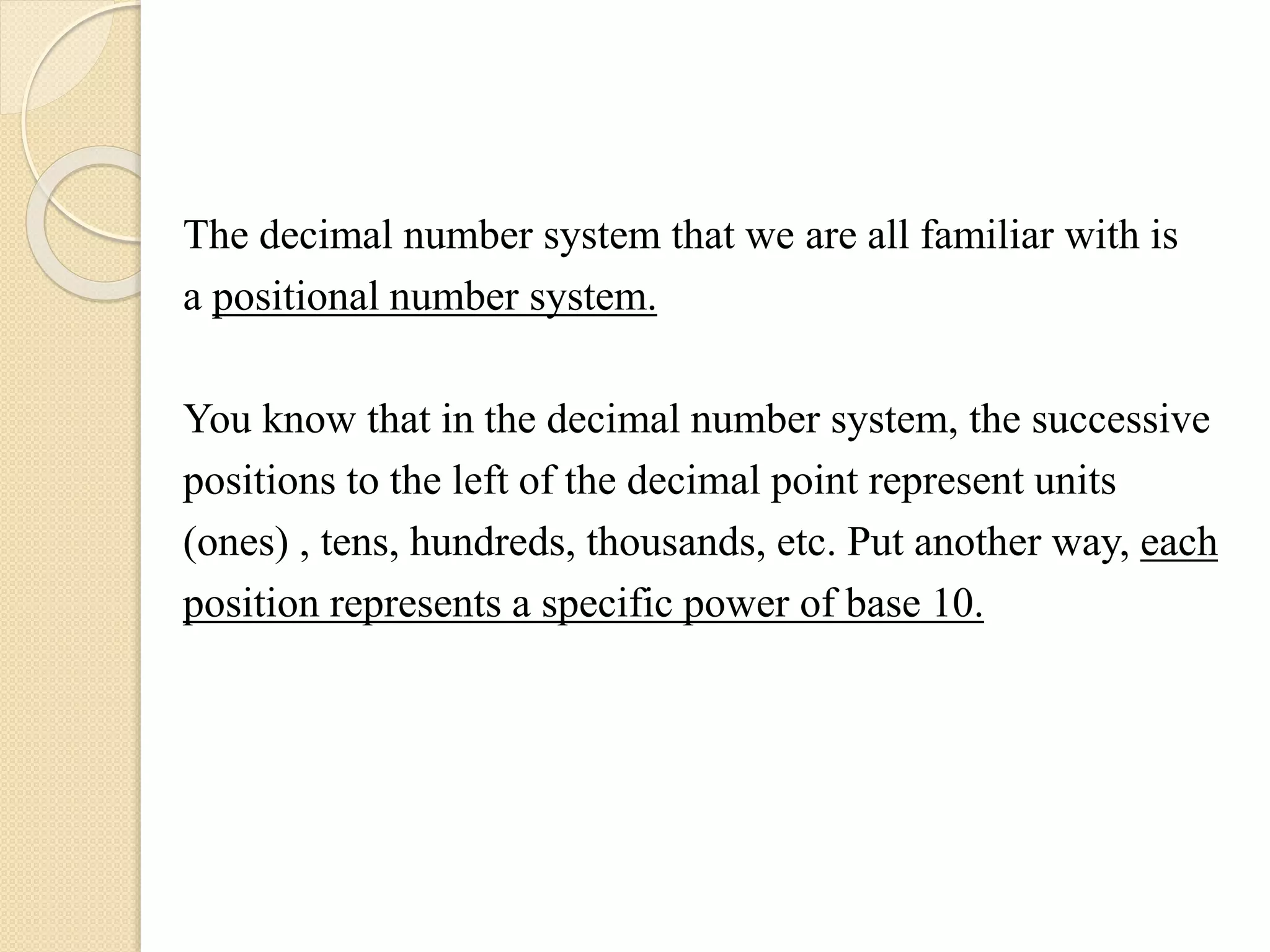 The decimal number system that we are all familiar with is
a positional number system.
You know that in the decimal number system, the successive
positions to the left of the decimal point represent units
(ones) , tens, hundreds, thousands, etc. Put another way, each
position represents a specific power of base 10.
 
