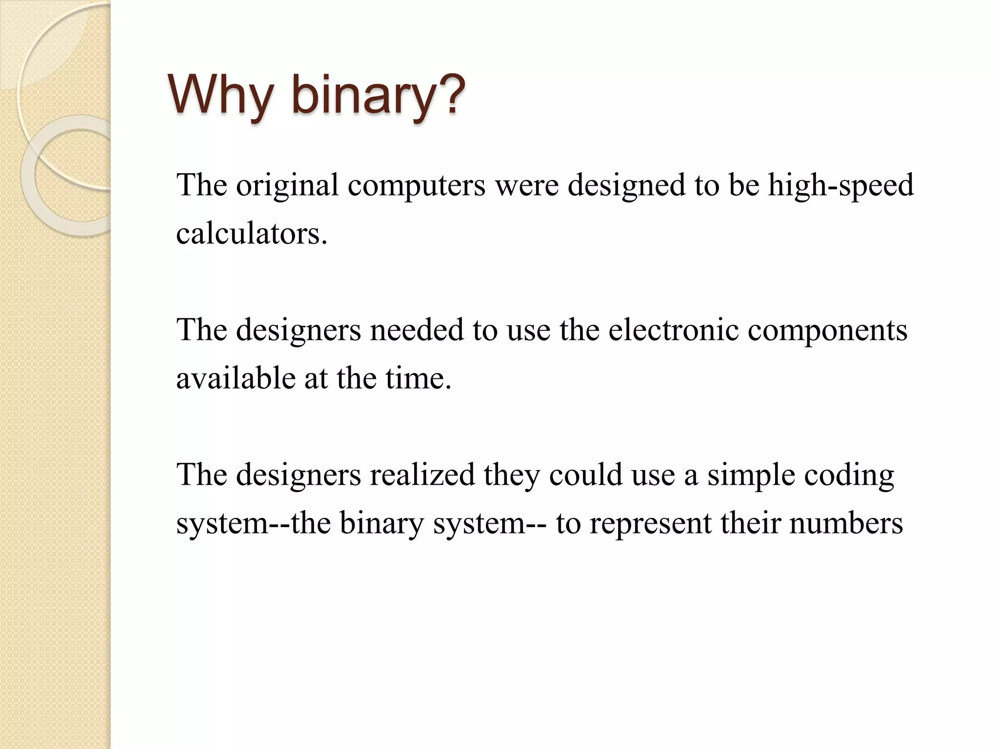 Why binary?
The original computers were designed to be high-speed
calculators.
The designers needed to use the electronic components
available at the time.
The designers realized they could use a simple coding
system--the binary system-- to represent their numbers
 