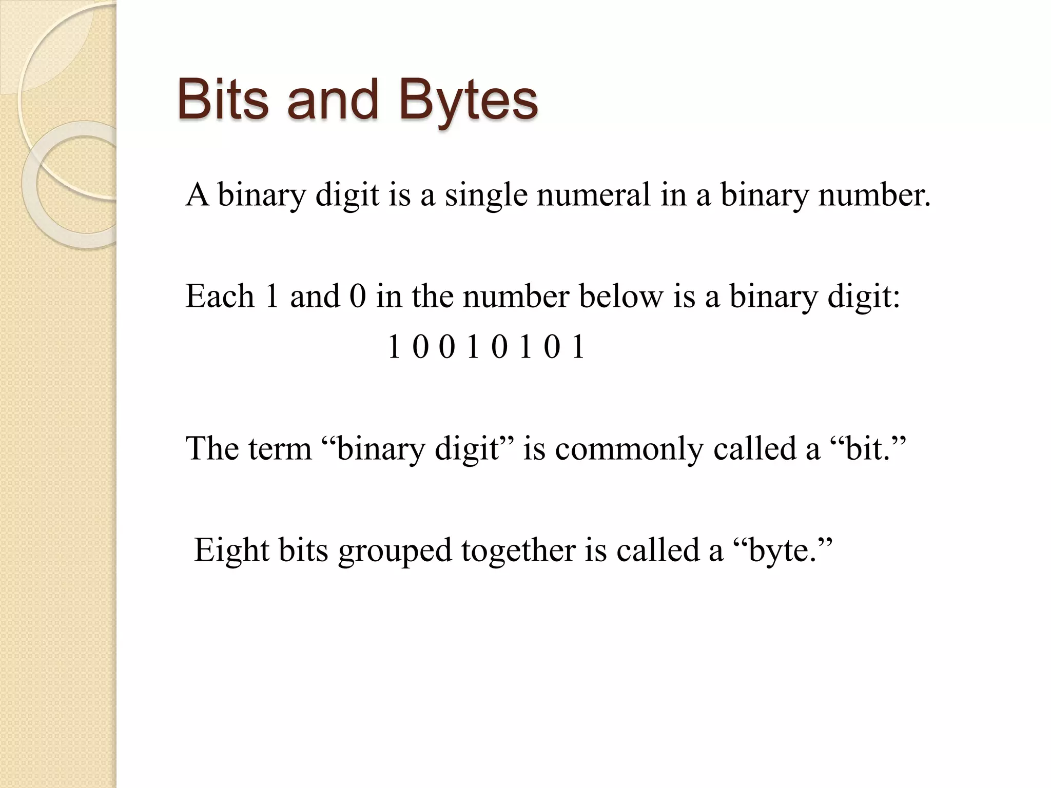 Bits and Bytes
A binary digit is a single numeral in a binary number.
Each 1 and 0 in the number below is a binary digit:
1 0 0 1 0 1 0 1
The term “binary digit” is commonly called a “bit.”
Eight bits grouped together is called a “byte.”
 