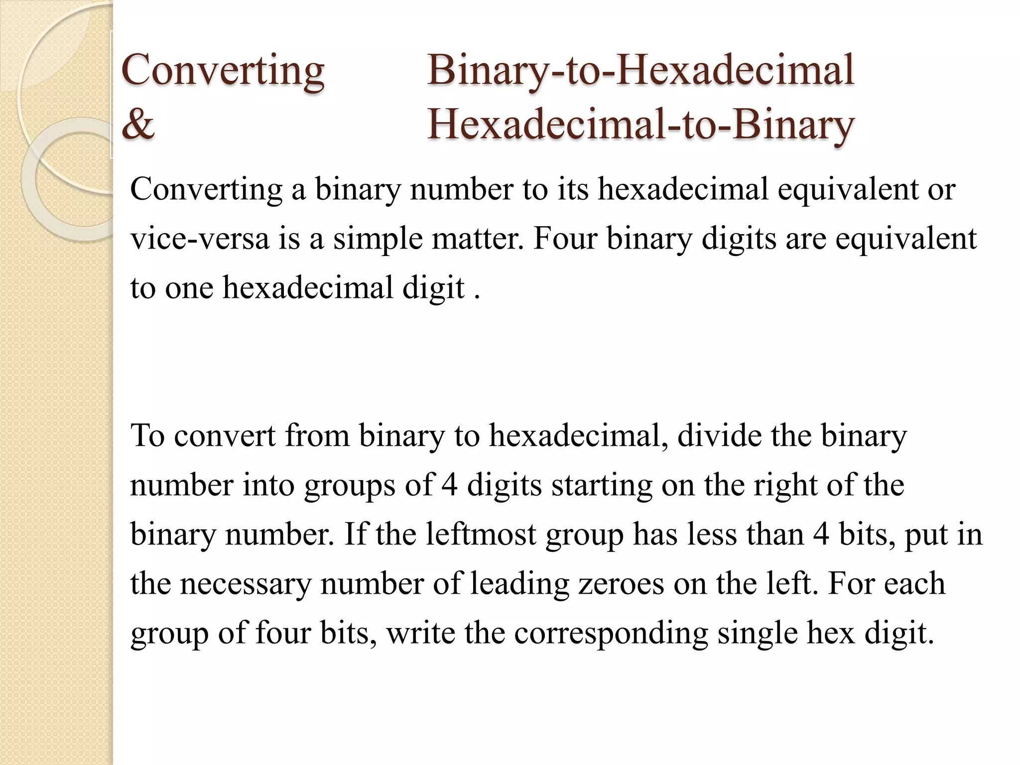 Converting Binary-to-Hexadecimal
& Hexadecimal-to-Binary
Converting a binary number to its hexadecimal equivalent or
vice-versa is a simple matter. Four binary digits are equivalent
to one hexadecimal digit .
To convert from binary to hexadecimal, divide the binary
number into groups of 4 digits starting on the right of the
binary number. If the leftmost group has less than 4 bits, put in
the necessary number of leading zeroes on the left. For each
group of four bits, write the corresponding single hex digit.
 