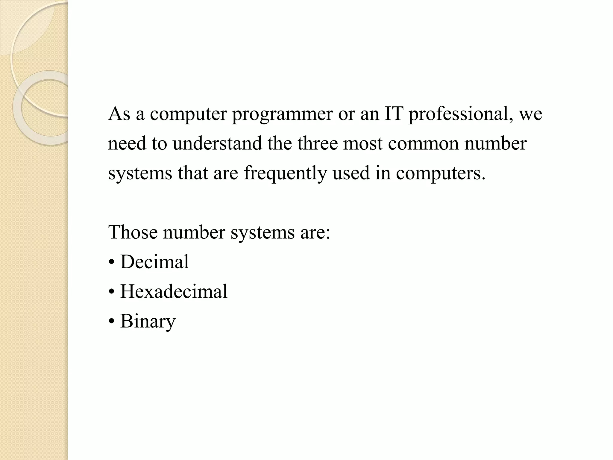 As a computer programmer or an IT professional, we
need to understand the three most common number
systems that are frequently used in computers.
Those number systems are:
• Decimal
• Hexadecimal
• Binary
 