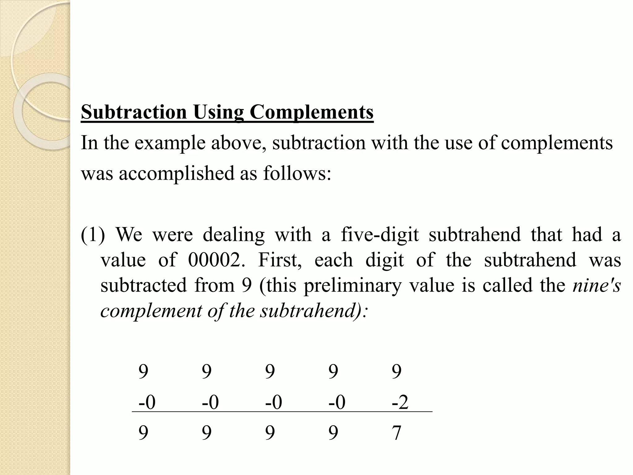 Subtraction Using Complements
In the example above, subtraction with the use of complements
was accomplished as follows:
(1) We were dealing with a five-digit subtrahend that had a
value of 00002. First, each digit of the subtrahend was
subtracted from 9 (this preliminary value is called the nine's
complement of the subtrahend):
9 9 9 9 9
-0 -0 -0 -0 -2
9 9 9 9 7
 