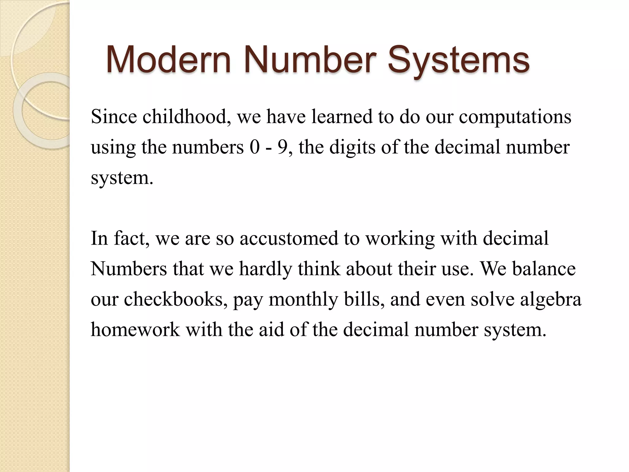 Modern Number Systems
Since childhood, we have learned to do our computations
using the numbers 0 - 9, the digits of the decimal number
system.
In fact, we are so accustomed to working with decimal
Numbers that we hardly think about their use. We balance
our checkbooks, pay monthly bills, and even solve algebra
homework with the aid of the decimal number system.
 