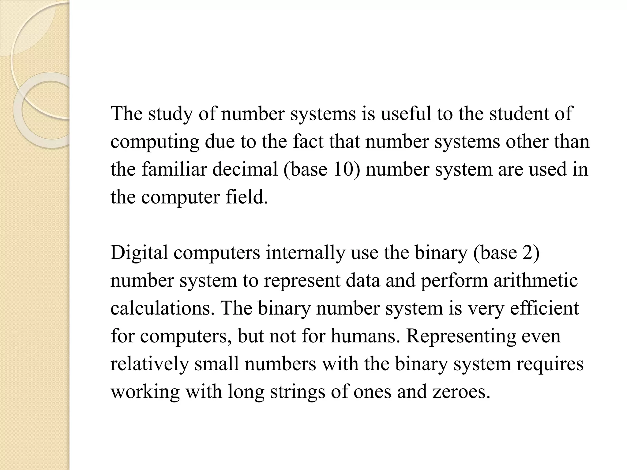 The study of number systems is useful to the student of
computing due to the fact that number systems other than
the familiar decimal (base 10) number system are used in
the computer field.
Digital computers internally use the binary (base 2)
number system to represent data and perform arithmetic
calculations. The binary number system is very efficient
for computers, but not for humans. Representing even
relatively small numbers with the binary system requires
working with long strings of ones and zeroes.
 