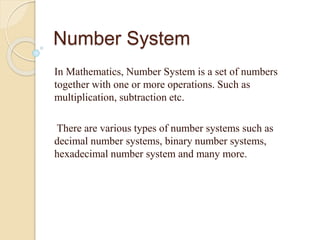 Number System
In Mathematics, Number System is a set of numbers
together with one or more operations. Such as
multiplication, subtraction etc.
There are various types of number systems such as
decimal number systems, binary number systems,
hexadecimal number system and many more.
 