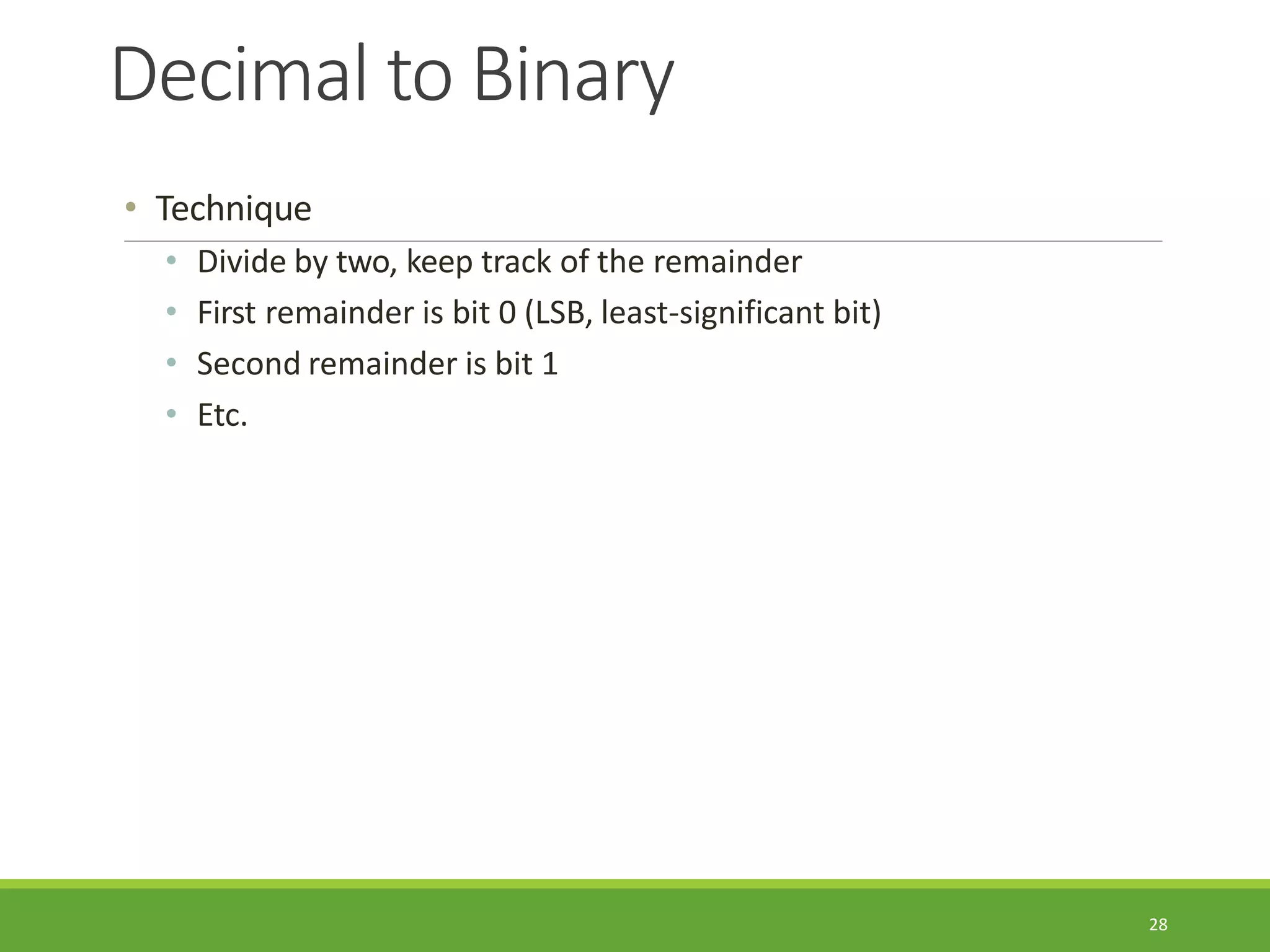 Decimal to Binary
28
• Technique
• Divide by two, keep track of the remainder
• First remainder is bit 0 (LSB, least-significant bit)
• Second remainder is bit 1
• Etc.
 