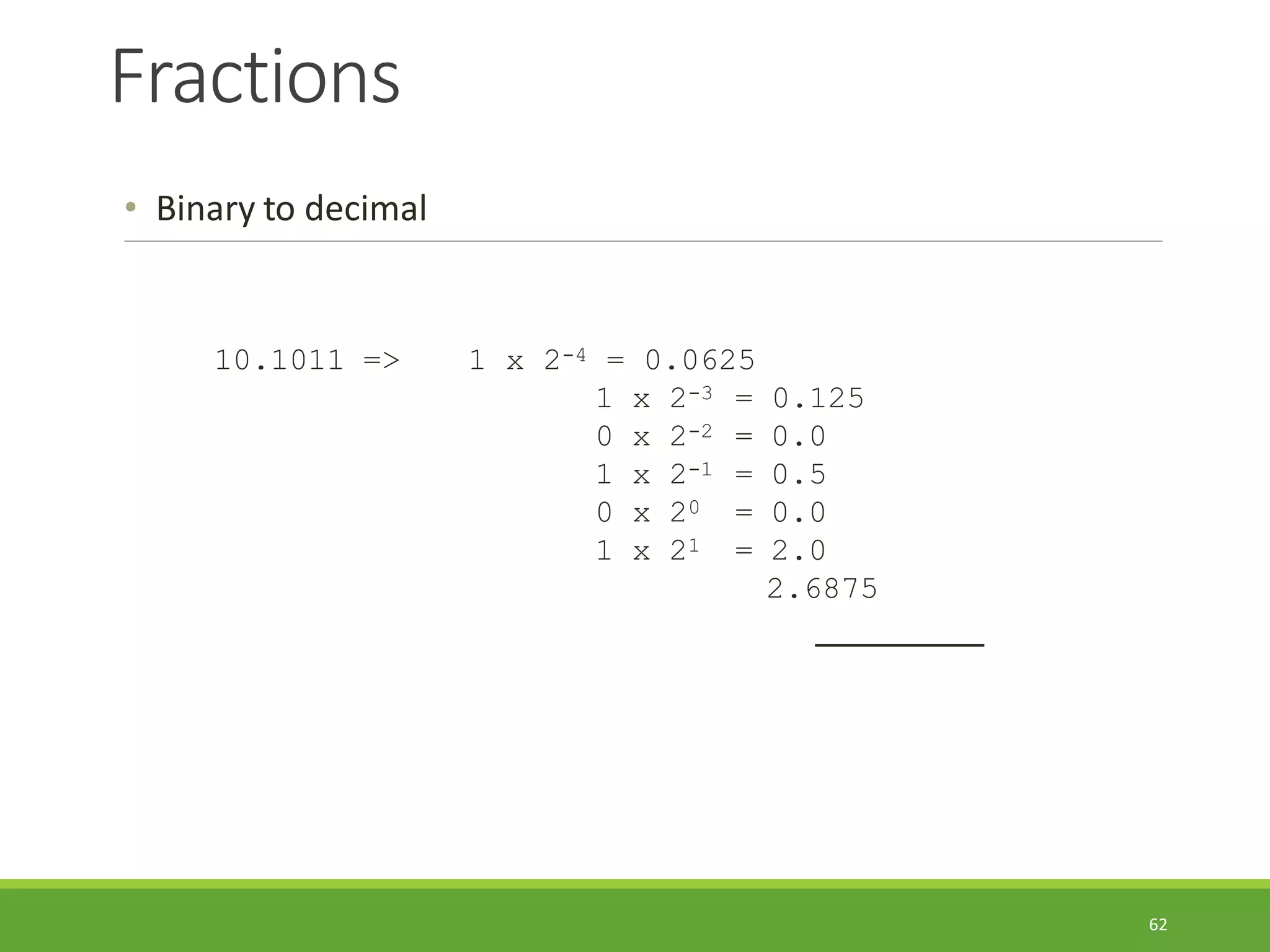 Fractions
62
• Binary to decimal
10.1011 => 1 x 2-4 = 0.0625
1 x 2-3
0 x 2-2
1 x 2-1
0 x 20
1 x 21
= 0.125
= 0.0
= 0.5
= 0.0
= 2.0
2.6875
 