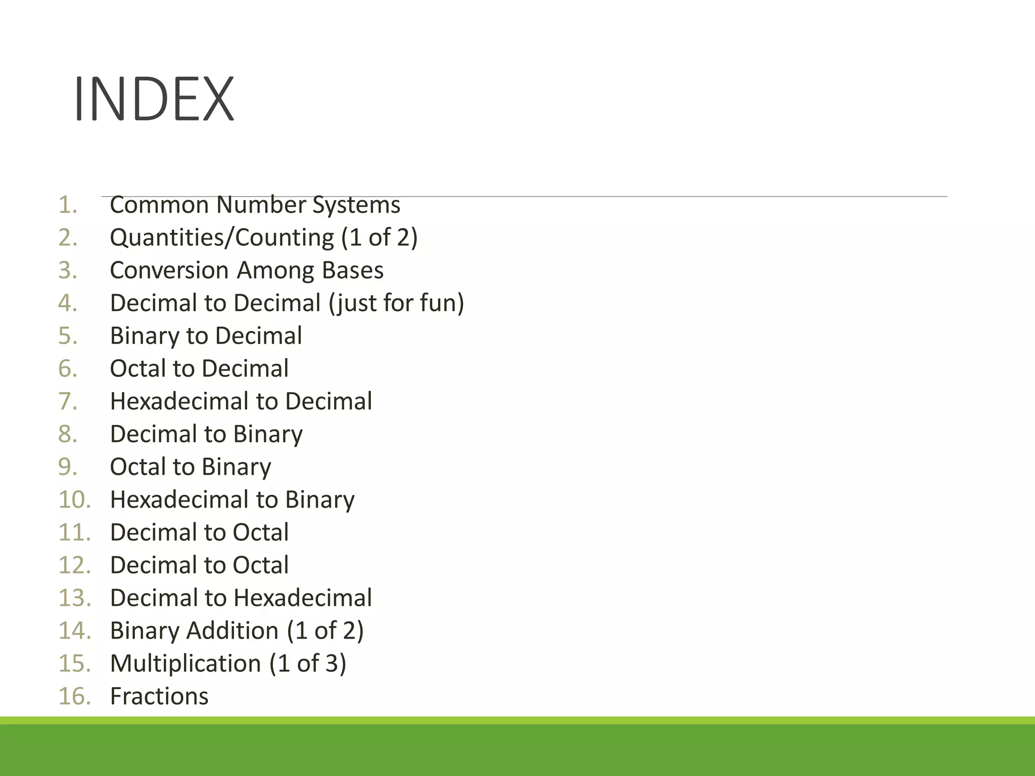 INDEX
1. Common Number Systems
2. Quantities/Counting (1 of 2)
3. Conversion Among Bases
4. Decimal to Decimal (just for fun)
5. Binary to Decimal
6. Octal to Decimal
7. Hexadecimal to Decimal
8. Decimal to Binary
9. Octal to Binary
10. Hexadecimal to Binary
11. Decimal to Octal
12. Decimal to Octal
13. Decimal to Hexadecimal
14. Binary Addition (1 of 2)
15. Multiplication (1 of 3)
16. Fractions
2
 
