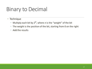 Binary to Decimal
17
• Technique
• Multiply each bit by 2n, where n is the “weight” of the bit
• The weight is the position of the bit, starting from 0 on the right
• Add the results
 
