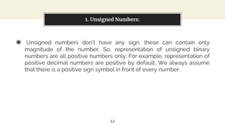 ◉ Unsigned numbers don’t have any sign, these can contain only
magnitude of the number. So, representation of unsigned binary
numbers are all positive numbers only. For example, representation of
positive decimal numbers are positive by default. We always assume
that there is a positive sign symbol in front of every number.
1. Unsigned Numbers:
42
 