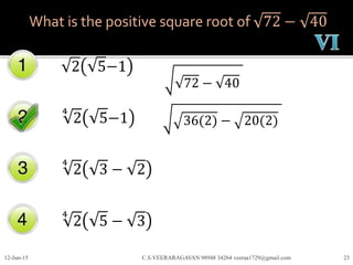 What is the positive square root of 72 − 40
2 5−1
4
2 5−1
4
2 3 − 2
12-Jun-15 C.S.VEERARAGAVAN 98948 34264 veeraa1729@gmail.com 23
4
2 5 − 3
72 − 40
36(2) − 20(2)
 