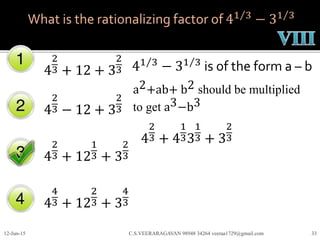 What is the rationalizing factor of 41 3
− 31 3
4
2
3 + 12 + 3
2
3
4
2
3 − 12 + 3
2
3
4
2
3 + 12
1
3 + 3
2
3
4
4
3 + 12
2
3 + 3
4
3
12-Jun-15 C.S.VEERARAGAVAN 98948 34264 veeraa1729@gmail.com 33
41 3
− 31 3
is of the form a – b
a2+ab+ b2 should be multiplied
to get a3−b3
4
2
3 + 4
1
33
1
3 + 3
2
3
 