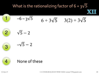 –6 – 3 5
5 − 2
– 5 − 2
None of these
12-Jun-15 C.S.VEERARAGAVAN 98948 34264 veeraa1729@gmail.com 48
What is the rationalizing factor of 6 + 3 5
6 + 3 5 3(2) + 3 5
 