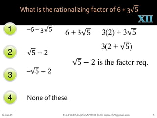 –6 – 3 5
5 − 2
– 5 − 2
None of these
12-Jun-15 C.S.VEERARAGAVAN 98948 34264 veeraa1729@gmail.com 51
What is the rationalizing factor of 6 + 3 5
6 + 3 5 3(2) + 3 5
3(2 + 5)
5 − 2 is the factor req.
 