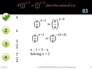 If
𝑎
𝑏
𝑥−1
=
𝑏
𝑎
𝑥−3
,then the value of x is
2
1
1
2
7
2
12-Jun-15 C.S.VEERARAGAVAN 98948 34264 veeraa1729@gmail.com 59
𝑎
𝑏
𝑥−1
=
𝑏
𝑎
𝑥−3
𝑎
𝑏
𝑥−1
=
𝑎
𝑏
−(𝑥−3)
x – 1 = 3 – x
Solving x = 2
 