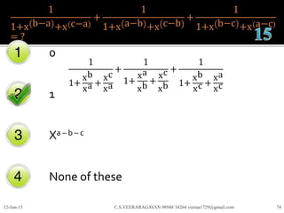 1
1+x b−a +x c−a
+
1
1+x a−b +x c−b
+
1
1+x b−c +x a−c
= ?
0
1
Xa – b – c
None of these
12-Jun-15 C.S.VEERARAGAVAN 98948 34264 veeraa1729@gmail.com 74
1
1+
xb
xa +
xc
xa
+
1
1+
xa
xb
+
xc
xb
+
1
1+
xb
xc +
xa
xc
 
