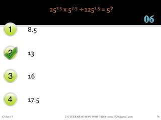 257.5 x 52.5 ÷1251.5 = 5?
8.5
13
16
17.5
12-Jun-15 C.S.VEERARAGAVAN 98948 34264 veeraa1729@gmail.com 76
 