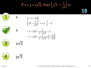 If x = 3 + 2 2, then 𝑥 −
1
𝑥
is
1
2
2 2
3 3
12-Jun-15 C.S.VEERARAGAVAN 98948 34264 veeraa1729@gmail.com 94
X = 3 + 2 2
𝑥 −
1
𝑥
2
= 𝑥 +
1
𝑥
− 2
= 3 + 2 2 +
1
3 + 2 2
− 2
= 3 + 2 2 +
1
3 + 2 2
𝑥
3 − 2 2
3 − 2 2
 