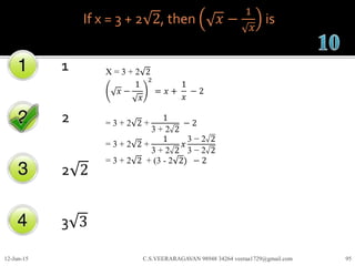 If x = 3 + 2 2, then 𝑥 −
1
𝑥
is
1
2
2 2
3 3
12-Jun-15 C.S.VEERARAGAVAN 98948 34264 veeraa1729@gmail.com 95
X = 3 + 2 2
𝑥 −
1
𝑥
2
= 𝑥 +
1
𝑥
− 2
= 3 + 2 2 +
1
3 + 2 2
− 2
= 3 + 2 2 +
1
3 + 2 2
𝑥
3 − 2 2
3 − 2 2
= 3 + 2 2 + (3 - 2 2) − 2
 