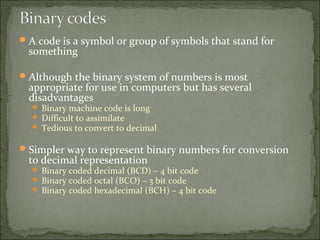A code is a symbol or group of symbols that stand for
something
Although the binary system of numbers is most
appropriate for use in computers but has several
disadvantages
 Binary machine code is long
 Difficult to assimilate
 Tedious to convert to decimal
Simpler way to represent binary numbers for conversion
to decimal representation
 Binary coded decimal (BCD) – 4 bit code
 Binary coded octal (BCO) – 3 bit code
 Binary coded hexadecimal (BCH) – 4 bit code
 