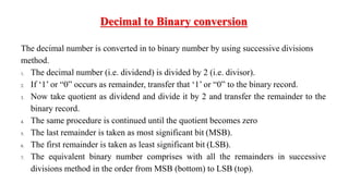 The decimal number is converted in to binary number by using successive divisions
method.
1. The decimal number (i.e. dividend) is divided by 2 (i.e. divisor).
2. If ‘1’ or “0” occurs as remainder, transfer that ‘1’ or “0” to the binary record.
3. Now take quotient as dividend and divide it by 2 and transfer the remainder to the
binary record.
4. The same procedure is continued until the quotient becomes zero
5. The last remainder is taken as most significant bit (MSB).
6. The first remainder is taken as least significant bit (LSB).
7. The equivalent binary number comprises with all the remainders in successive
divisions method in the order from MSB (bottom) to LSB (top).
Decimal to Binary conversion
 
