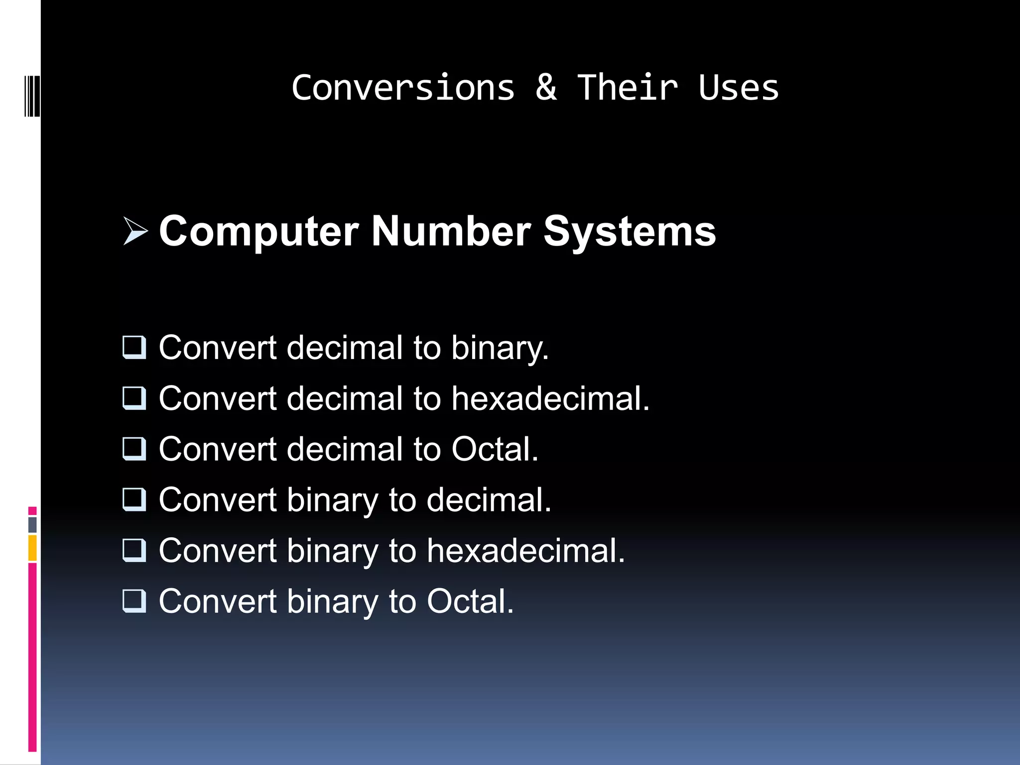 Conversions & Their Uses


 Computer Number Systems

 Convert decimal to binary.
 Convert decimal to hexadecimal.
 Convert decimal to Octal.
 Convert binary to decimal.
 Convert binary to hexadecimal.
 Convert binary to Octal.
 