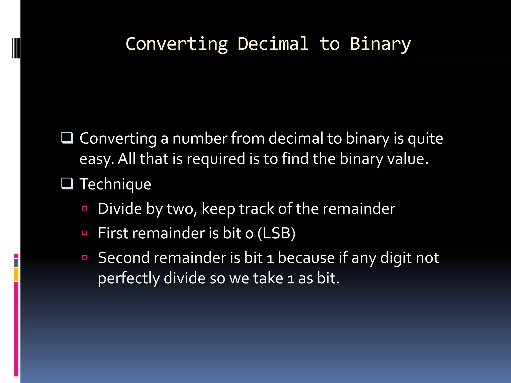 Converting Decimal to Binary



 Converting a number from decimal to binary is quite
  easy. All that is required is to find the binary value.
 Technique
   Divide by two, keep track of the remainder
   First remainder is bit 0 (LSB)
   Second remainder is bit 1 because if any digit not
    perfectly divide so we take 1 as bit.
 