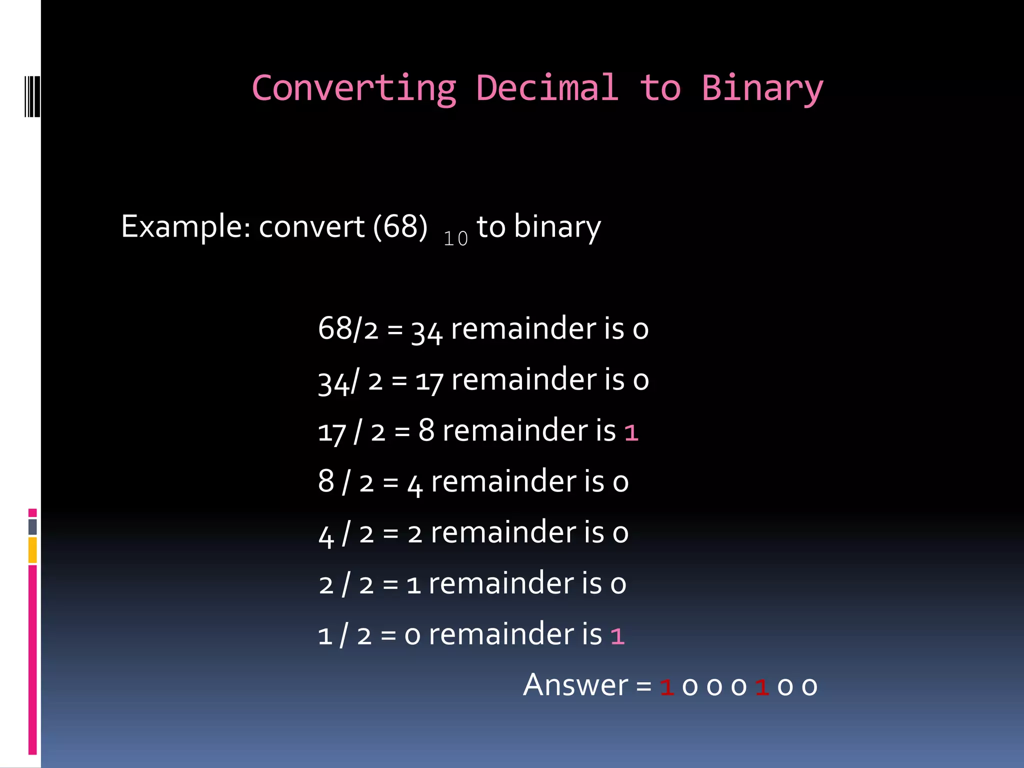 Converting Decimal to Binary


Example: convert (68)   10   to binary

             68/2 = 34 remainder is 0
             34/ 2 = 17 remainder is 0
             17 / 2 = 8 remainder is 1
             8 / 2 = 4 remainder is 0
             4 / 2 = 2 remainder is 0
             2 / 2 = 1 remainder is 0
             1 / 2 = 0 remainder is 1
                             Answer = 1 0 0 0 1 0 0
 