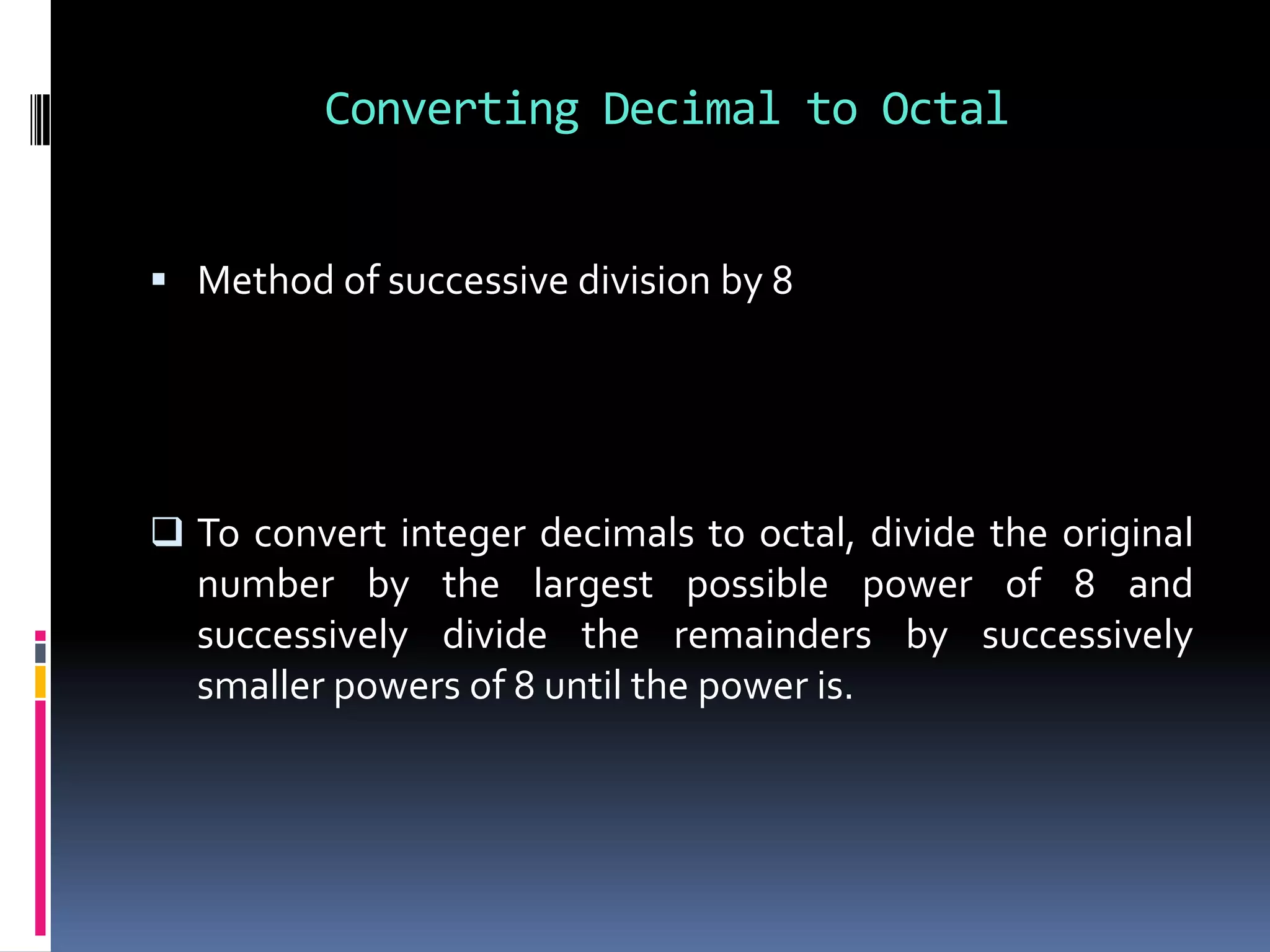 Converting Decimal to Octal


 Method of successive division by 8




 To convert integer decimals to octal, divide the original
  number by the largest possible power of 8 and
  successively divide the remainders by successively
  smaller powers of 8 until the power is.
 