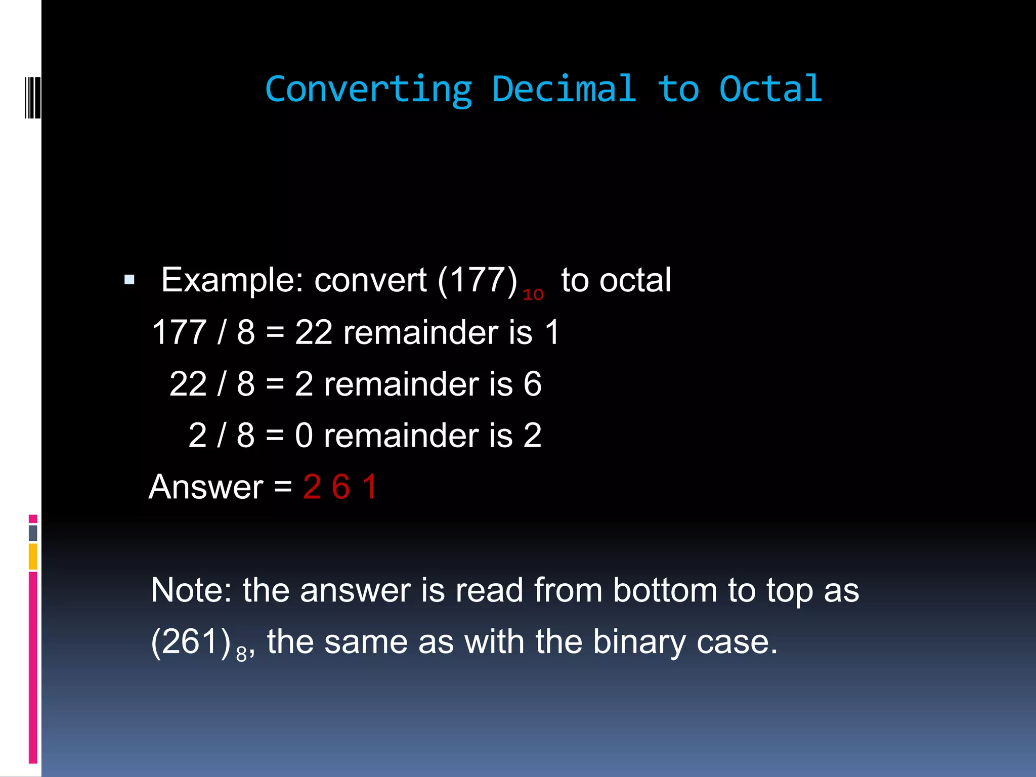 Converting Decimal to Octal



 Example: convert (177) 10 to octal
 177 / 8 = 22 remainder is 1
  22 / 8 = 2 remainder is 6
   2 / 8 = 0 remainder is 2
 Answer = 2 6 1

 Note: the answer is read from bottom to top as
 (261) 8, the same as with the binary case.
 