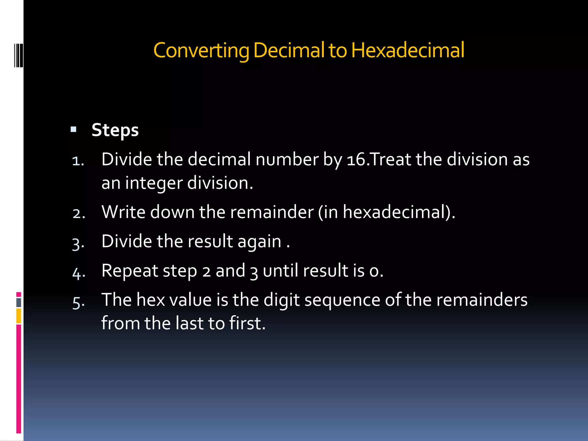 Converting Decimal to Hexadecimal


 Steps
1. Divide the decimal number by 16.Treat the division as
     an integer division.
2.   Write down the remainder (in hexadecimal).
3.   Divide the result again .
4.   Repeat step 2 and 3 until result is 0.
5.   The hex value is the digit sequence of the remainders
     from the last to first.
 