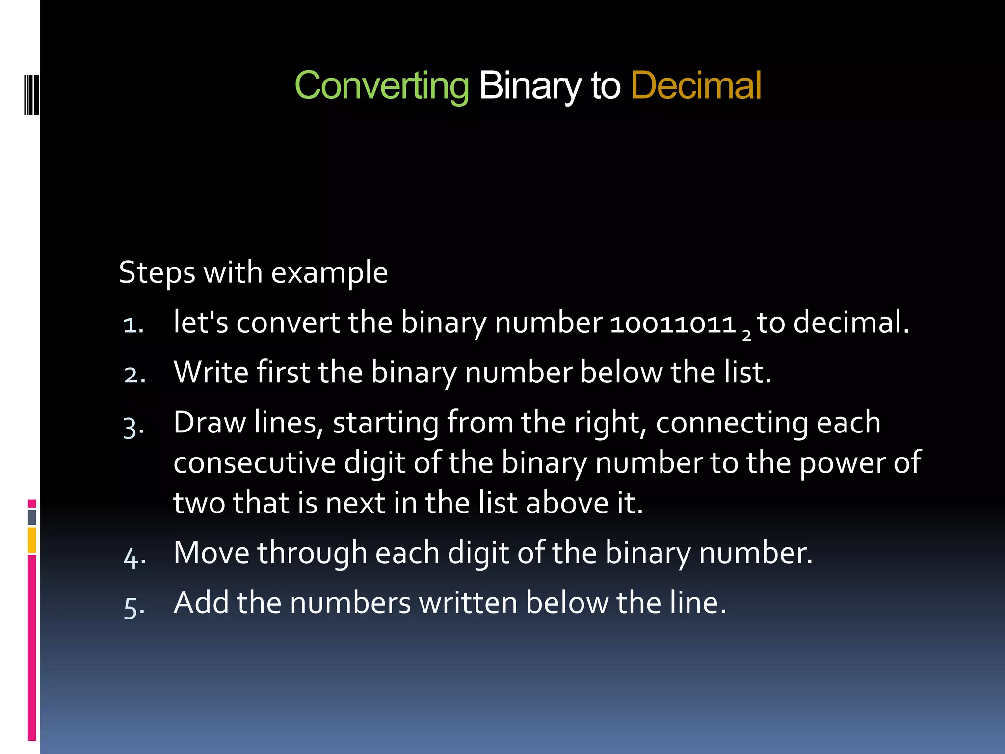 Converting Binary to Decimal



Steps with example
1. let's convert the binary number 10011011 2 to decimal.
2. Write first the binary number below the list.
3. Draw lines, starting from the right, connecting each
   consecutive digit of the binary number to the power of
   two that is next in the list above it.
4. Move through each digit of the binary number.
5. Add the numbers written below the line.
 