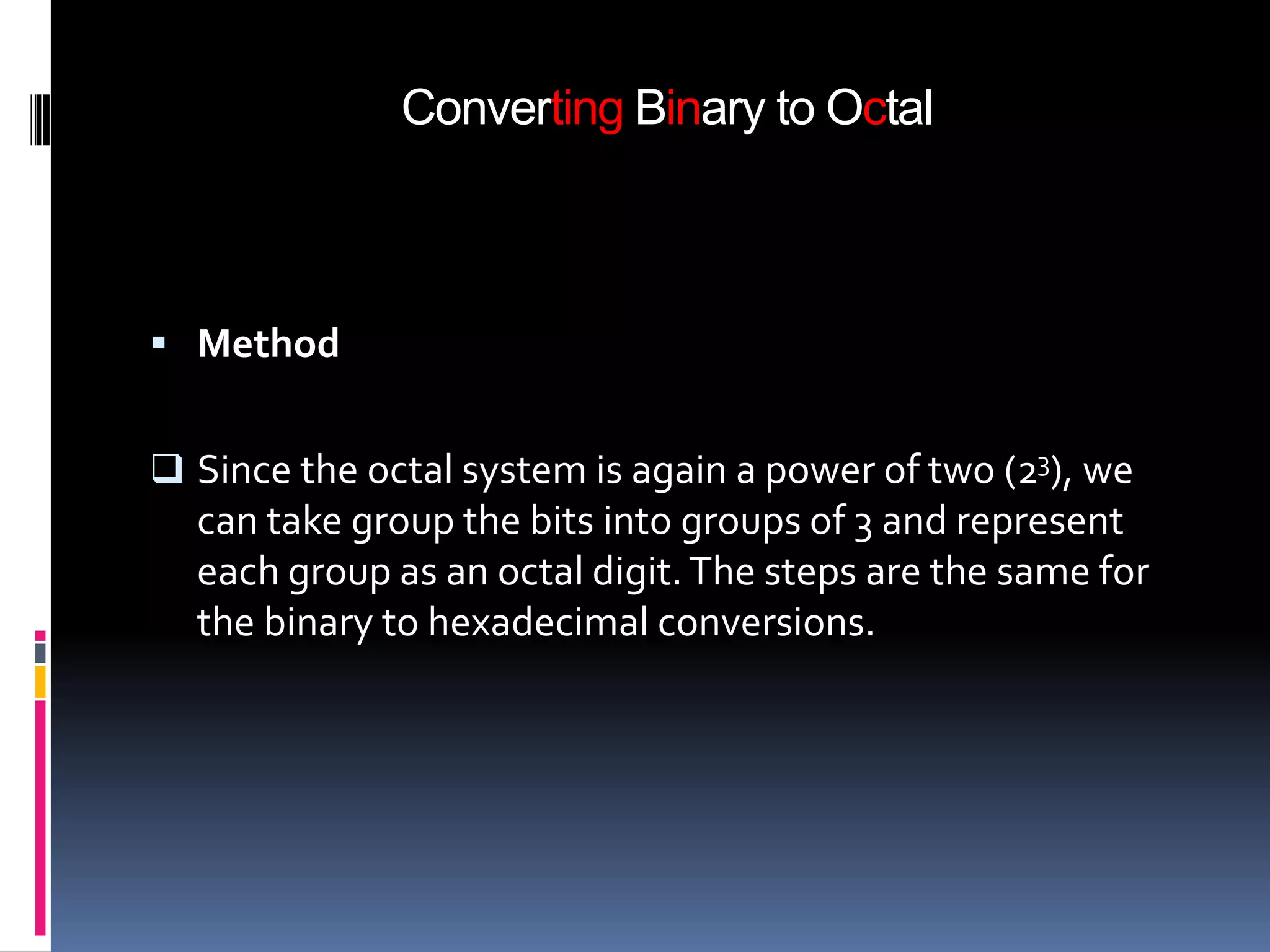 Converting Binary to Octal



 Method


 Since the octal system is again a power of two (23), we
  can take group the bits into groups of 3 and represent
  each group as an octal digit. The steps are the same for
  the binary to hexadecimal conversions.
 