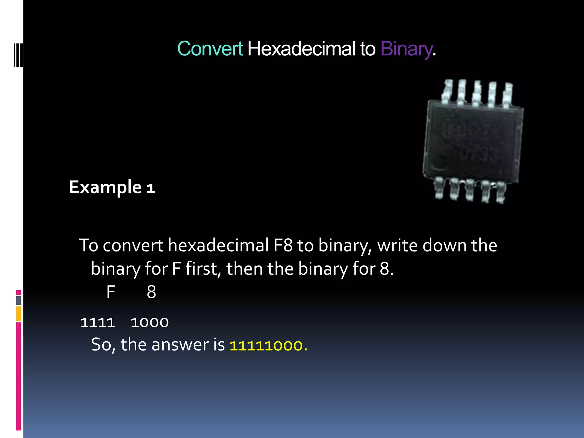Convert Hexadecimal to Binary.




Example 1

 To convert hexadecimal F8 to binary, write down the
  binary for F first, then the binary for 8.
    F    8
 1111 1000
  So, the answer is 11111000.
 