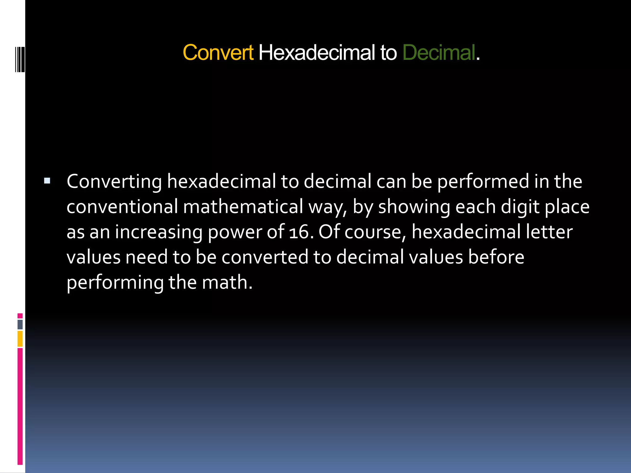 Convert Hexadecimal to Decimal.




 Converting hexadecimal to decimal can be performed in the
  conventional mathematical way, by showing each digit place
  as an increasing power of 16. Of course, hexadecimal letter
  values need to be converted to decimal values before
  performing the math.
 