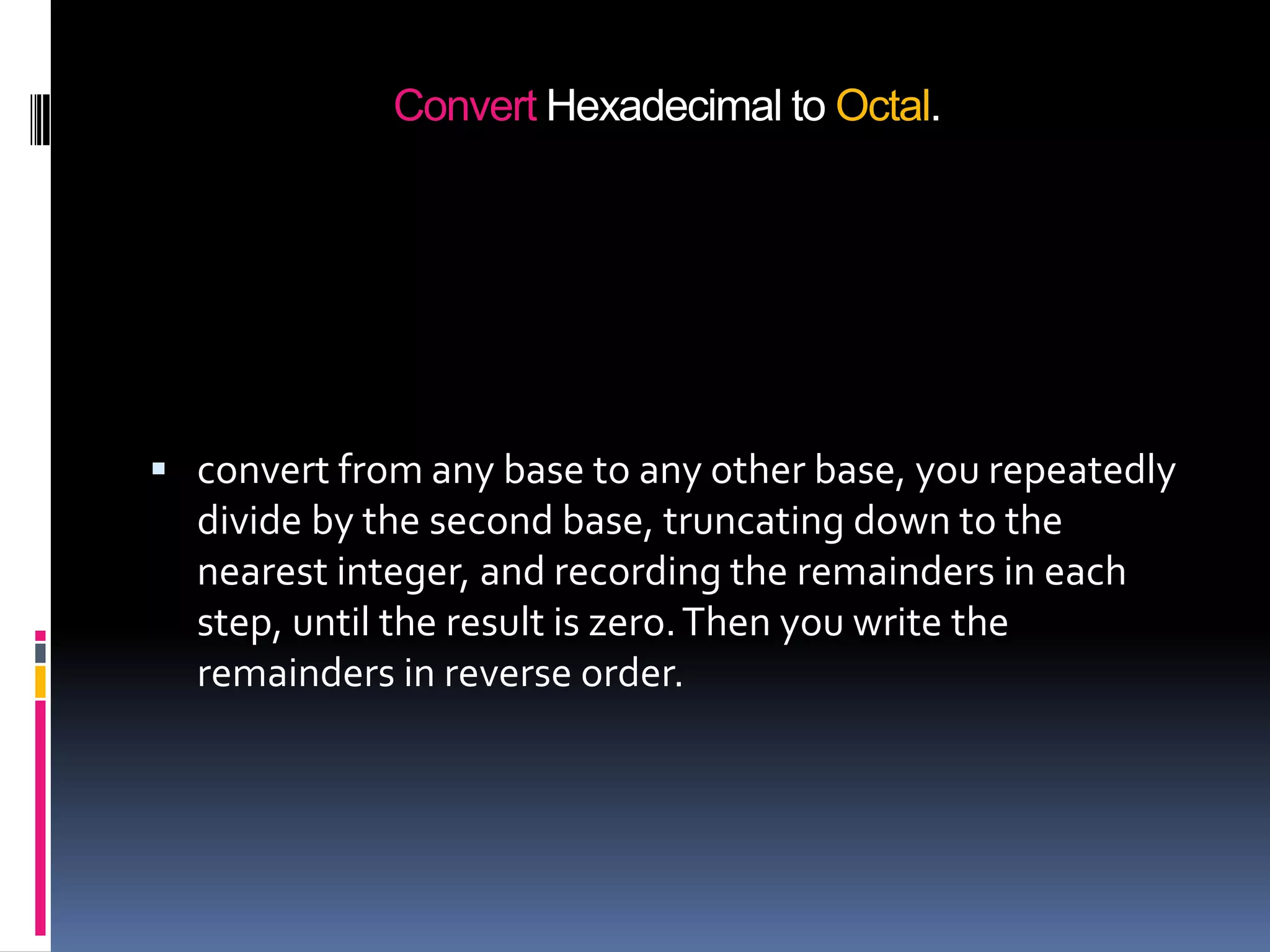 Convert Hexadecimal to Octal.




 convert from any base to any other base, you repeatedly
  divide by the second base, truncating down to the
  nearest integer, and recording the remainders in each
  step, until the result is zero. Then you write the
  remainders in reverse order.
 