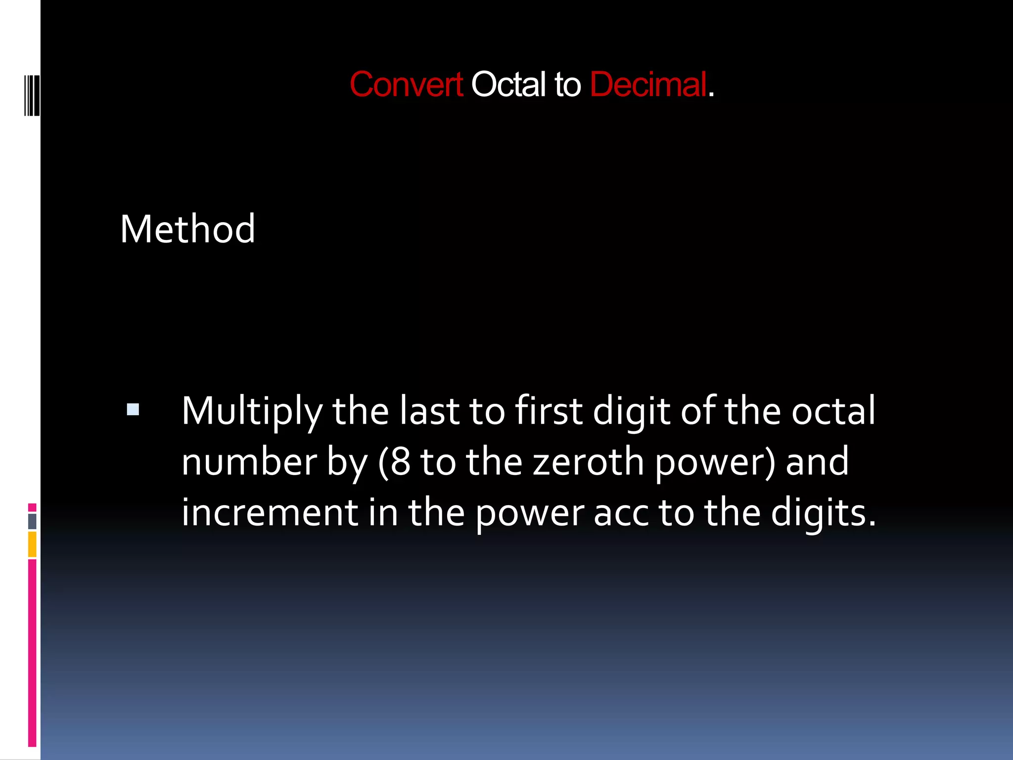 Convert Octal to Decimal.



Method



 Multiply the last to first digit of the octal
   number by (8 to the zeroth power) and
   increment in the power acc to the digits.
 