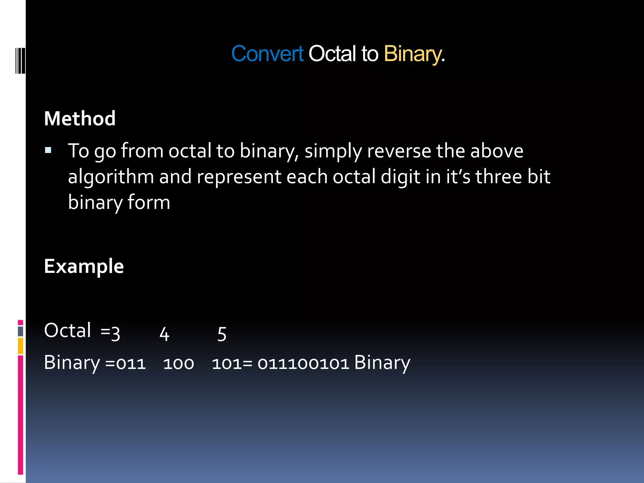 Convert Octal to Binary.

Method
 To go from octal to binary, simply reverse the above
  algorithm and represent each octal digit in it’s three bit
  binary form

Example

Octal =3    4    5
Binary =011 100 101= 011100101 Binary
 