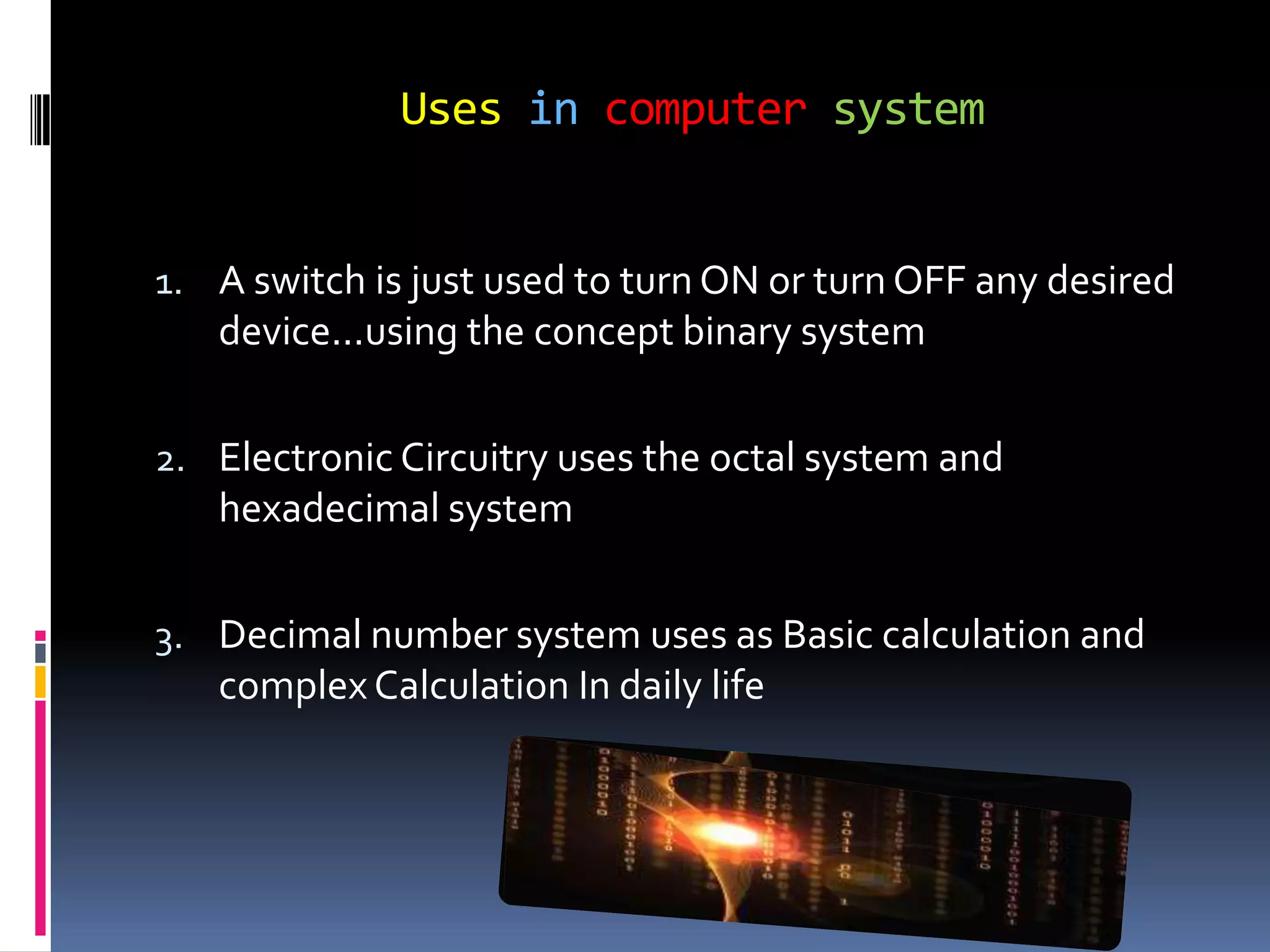 Uses in computer system


1. A switch is just used to turn ON or turn OFF any desired
   device...using the concept binary system

2. Electronic Circuitry uses the octal system and
   hexadecimal system

3. Decimal number system uses as Basic calculation and
   complex Calculation In daily life
 