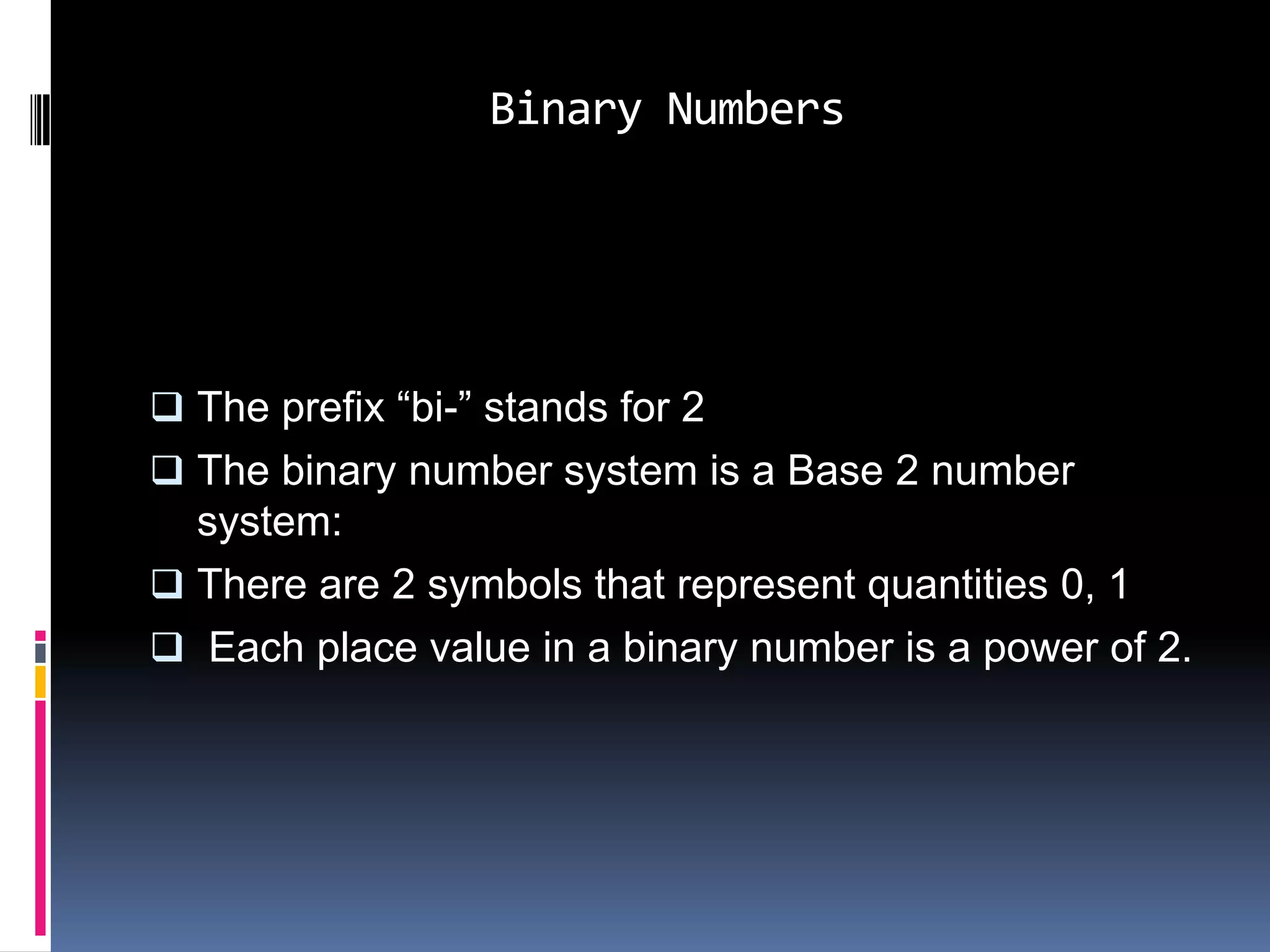 Binary Numbers




 The prefix “bi-” stands for 2
 The binary number system is a Base 2 number
  system:
 There are 2 symbols that represent quantities 0, 1
 Each place value in a binary number is a power of 2.
 