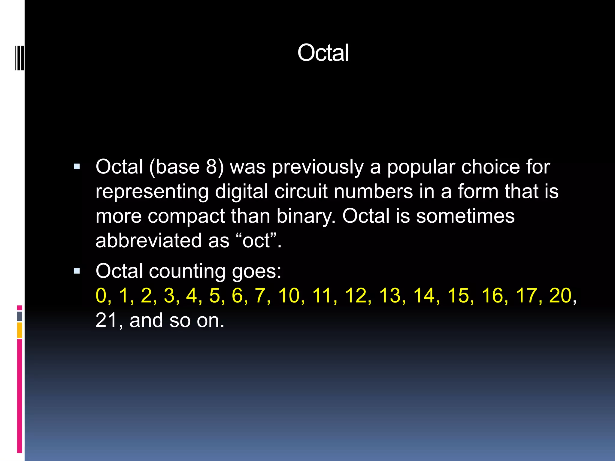 Octal



 Octal (base 8) was previously a popular choice for
  representing digital circuit numbers in a form that is
  more compact than binary. Octal is sometimes
  abbreviated as “oct”.
 Octal counting goes:
  0, 1, 2, 3, 4, 5, 6, 7, 10, 11, 12, 13, 14, 15, 16, 17, 20,
  21, and so on.
 