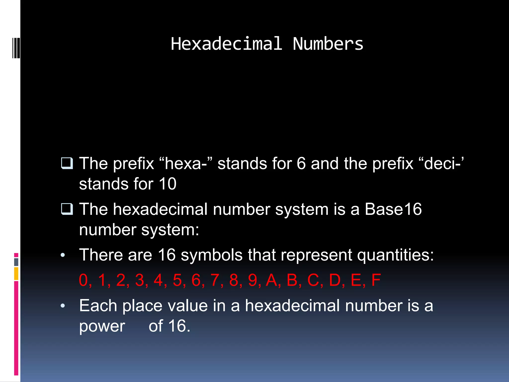Hexadecimal Numbers




 The prefix “hexa-” stands for 6 and the prefix “deci-’
  stands for 10
 The hexadecimal number system is a Base16
  number system:
• There are 16 symbols that represent quantities:
  0, 1, 2, 3, 4, 5, 6, 7, 8, 9, A, B, C, D, E, F
• Each place value in a hexadecimal number is a
  power of 16.
 