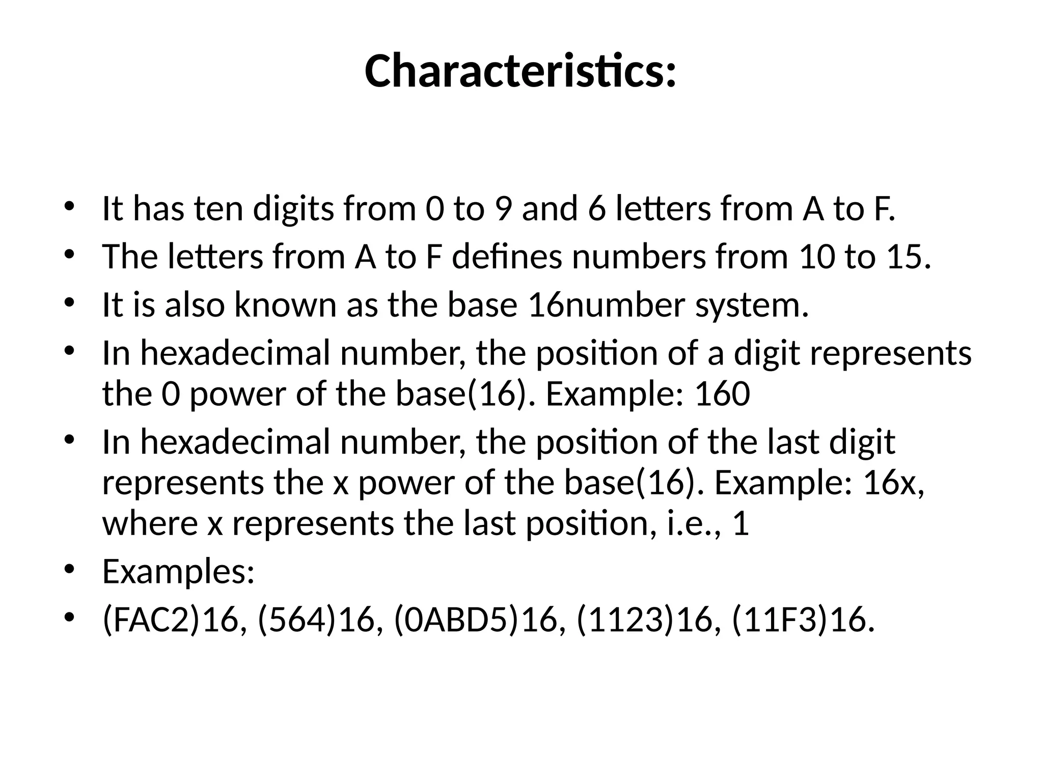 Characteristics:
• It has ten digits from 0 to 9 and 6 letters from A to F.
• The letters from A to F defines numbers from 10 to 15.
• It is also known as the base 16number system.
• In hexadecimal number, the position of a digit represents
the 0 power of the base(16). Example: 160
• In hexadecimal number, the position of the last digit
represents the x power of the base(16). Example: 16x,
where x represents the last position, i.e., 1
• Examples:
• (FAC2)16, (564)16, (0ABD5)16, (1123)16, (11F3)16.
 