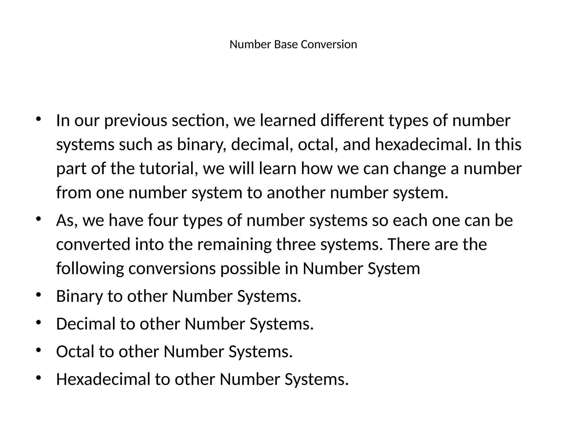 Number Base Conversion
• In our previous section, we learned different types of number
systems such as binary, decimal, octal, and hexadecimal. In this
part of the tutorial, we will learn how we can change a number
from one number system to another number system.
• As, we have four types of number systems so each one can be
converted into the remaining three systems. There are the
following conversions possible in Number System
• Binary to other Number Systems.
• Decimal to other Number Systems.
• Octal to other Number Systems.
• Hexadecimal to other Number Systems.
 