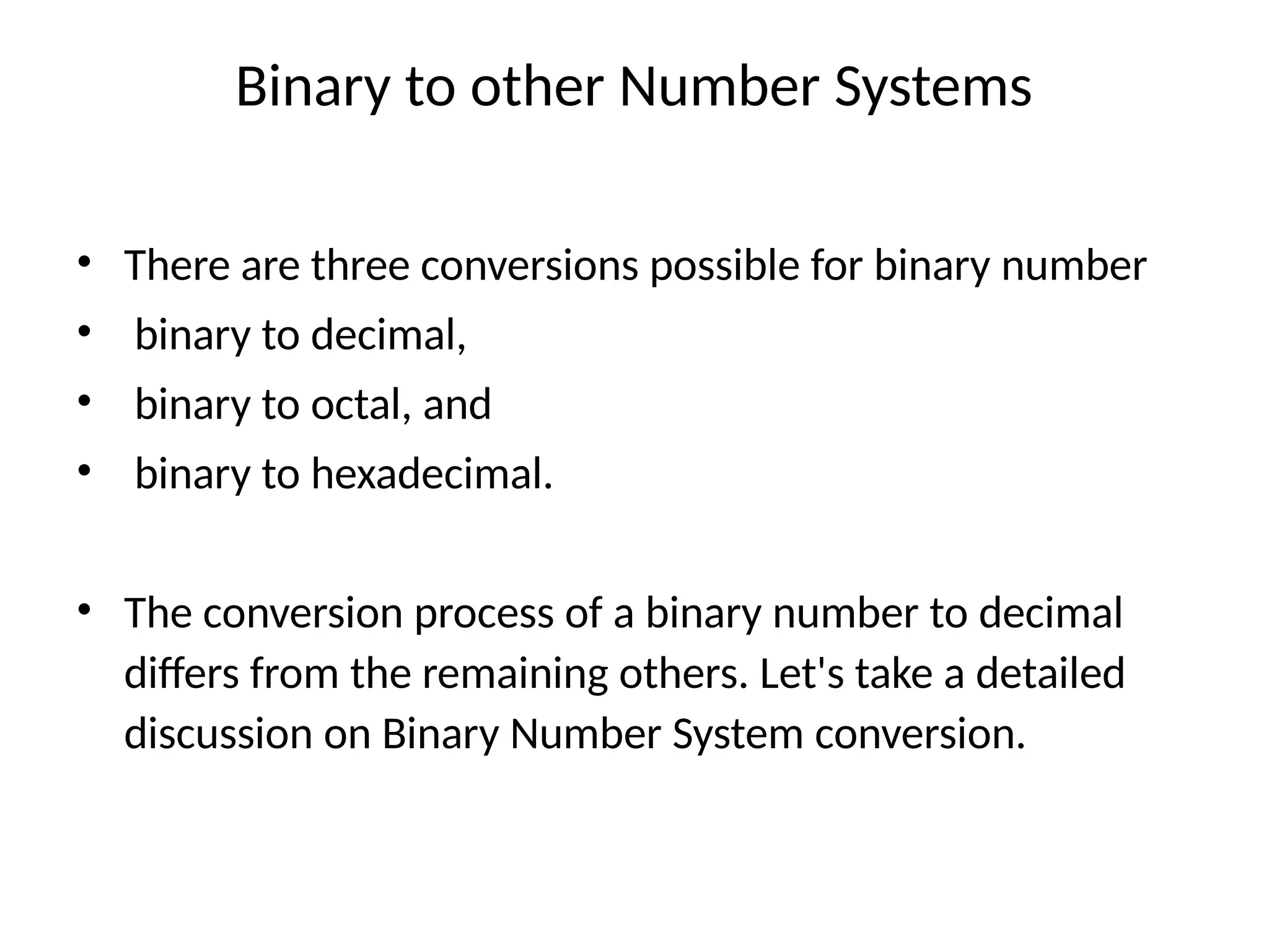 Binary to other Number Systems
• There are three conversions possible for binary number
• binary to decimal,
• binary to octal, and
• binary to hexadecimal.
• The conversion process of a binary number to decimal
differs from the remaining others. Let's take a detailed
discussion on Binary Number System conversion.
 